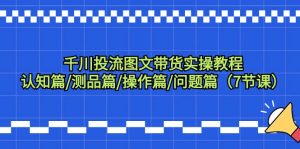 （9225期）千川投流图文带货实操教程：认知篇/测品篇/操作篇/问题篇（7节课）