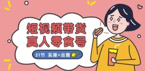 短视频带货&真人零食号：更全面的零食带货教程：21节 实操+运营