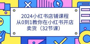 （11114期）2024小红书店铺课程，从0到1教你在小红书开店卖货（32节课）