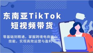 东南亚TikTok短视频带货，零基础到精通，掌握跨境电商核心技能，实现高效运营与盈利