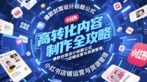 高转化内容制作全攻略，爆款封面设计标题公式，小红书店铺运营与货源管理