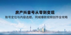 （15104期）房产抖音号从零到变现，账号定位与内容选题，同城爆款视频创作全攻略