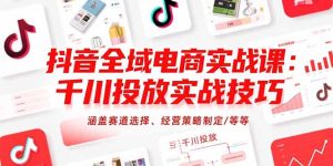 （15458期）抖音全域电商实战课：千川投放实战技巧，涵盖赛道选择、经营策略制定/等等