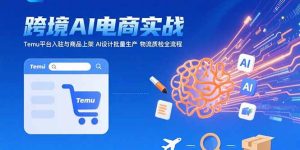 （15526期）AI+跨境电商实战：Temu平台入驻与商品上架 AI设计批量生产 物流质检全流程