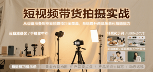 短视频带货拍摄实战，从设备准备到专业拍摄技巧全覆盖，系统提升商品场景化拍摄能力