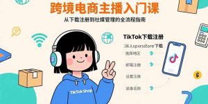 （15708期）跨境电商主播入门课，TikTok下载注册，支付工具配置，社媒账号管理全流程