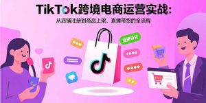 （15808期）TikTok跨境电商运营实战：从店铺注册到商品上架、直播带货的全流程