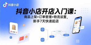 （15947期）抖音小店开店入门课：商品上架+订单管理+物流设置，新手7天快速起店