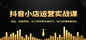 抖音小店运营实战课：选品、流量获取、达人带货等实操技巧，助力店铺销量增长